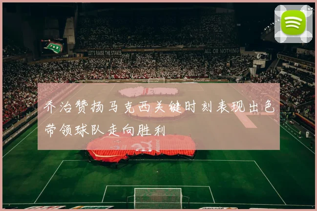 乔治赞扬马克西关键时刻表现出色带领球队走向胜利