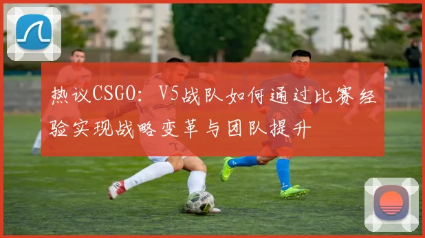 热议CSGO:V5战队如何通过比赛经验实现战略变革与团队提升