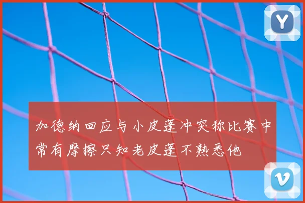 加德纳回应与小皮蓬冲突称比赛中常有摩擦只知老皮蓬不熟悉他