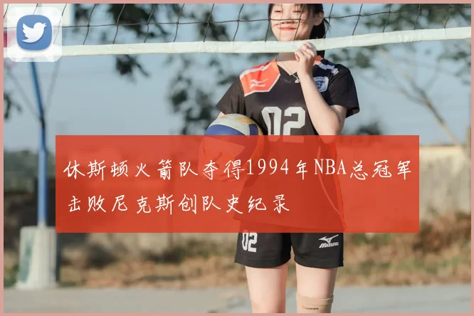 休斯顿火箭队夺得1994年NBA总冠军击败尼克斯创队史纪录