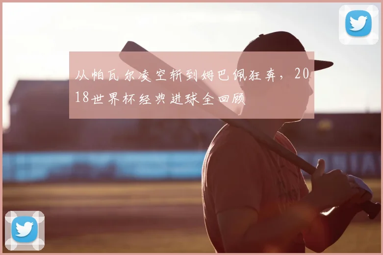 从帕瓦尔凌空斩到姆巴佩狂奔，2018世界杯经典进球全回顾