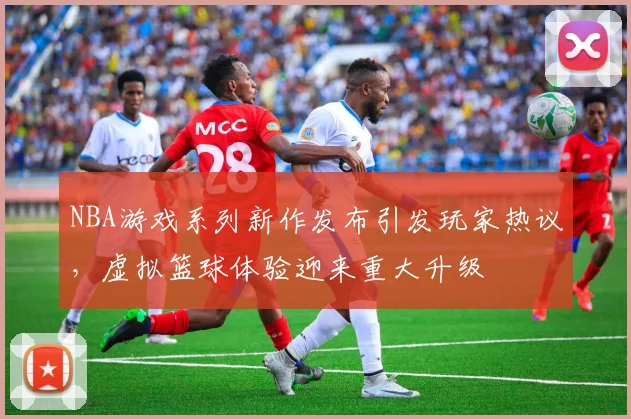 NBA游戏系列新作发布引发玩家热议，虚拟篮球体验迎来重大升级