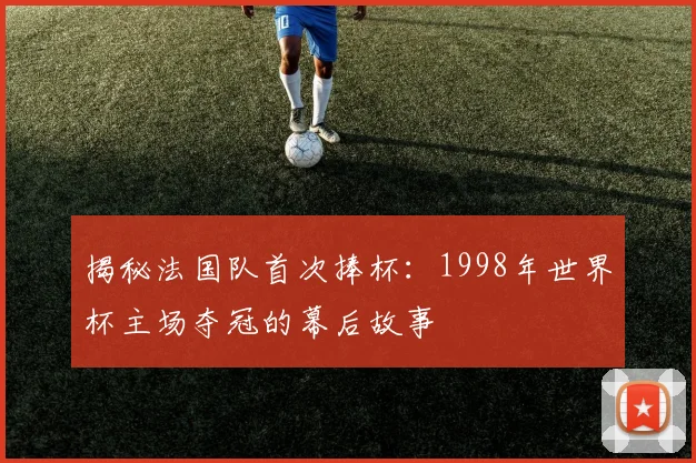 揭秘法国队首次捧杯：1998年世界杯主场夺冠的幕后故事