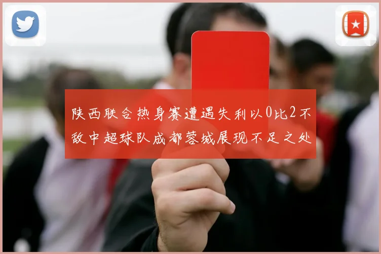 陕西联合热身赛遭遇失利以0比2不敌中超球队成都蓉城展现不足之处