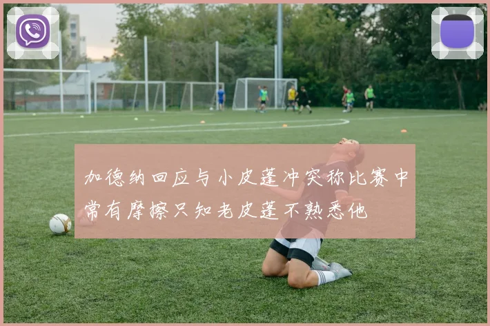加德纳回应与小皮蓬冲突称比赛中常有摩擦只知老皮蓬不熟悉他