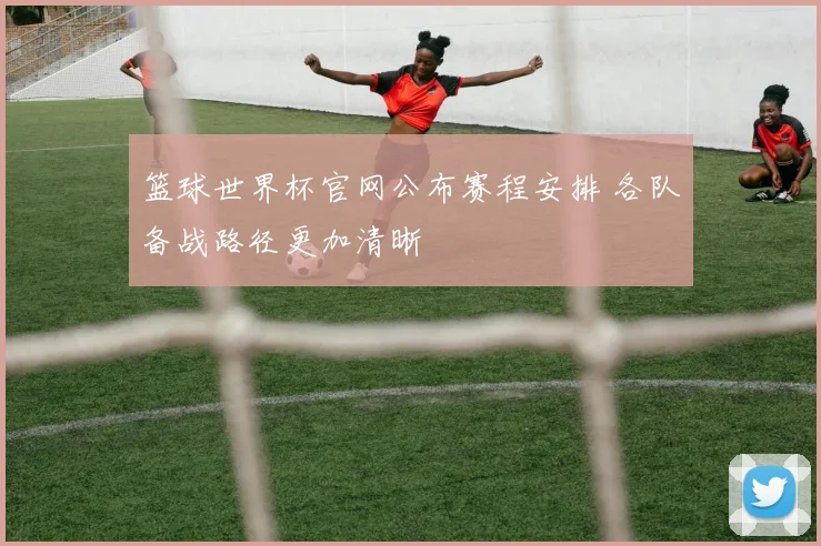 篮球世界杯官网公布赛程安排 各队备战路径更加清晰