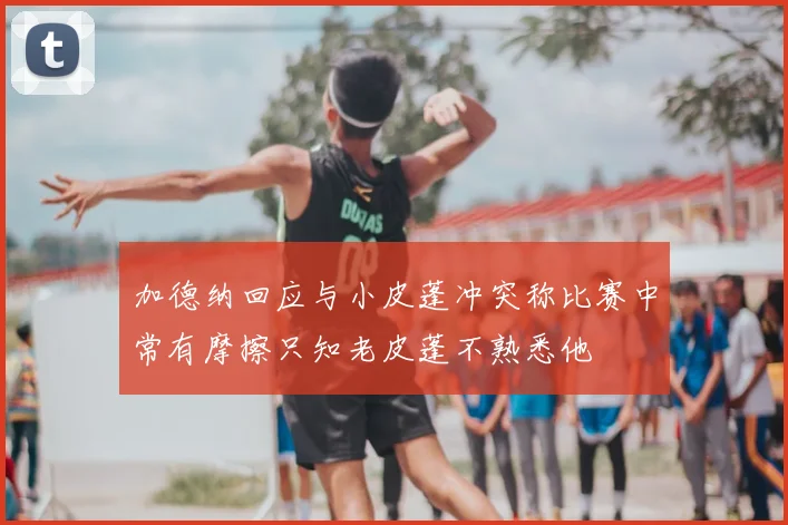 加德纳回应与小皮蓬冲突称比赛中常有摩擦只知老皮蓬不熟悉他