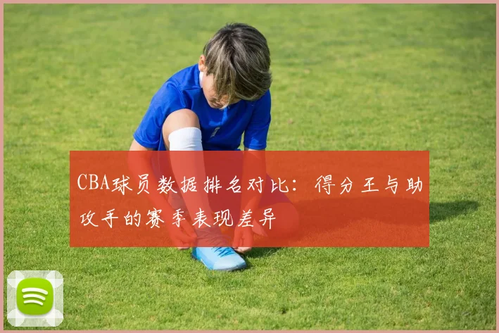 CBA球员数据排名对比：得分王与助攻手的赛季表现差异