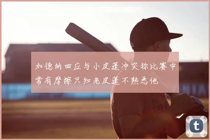 加德纳回应与小皮蓬冲突称比赛中常有摩擦只知老皮蓬不熟悉他