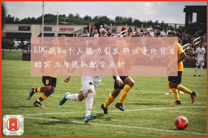 EDG战队个人能力引发热议争论背后的实力与团队配合分析