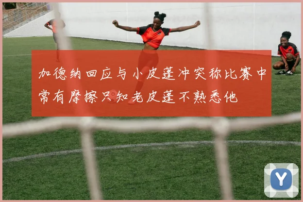 加德纳回应与小皮蓬冲突称比赛中常有摩擦只知老皮蓬不熟悉他