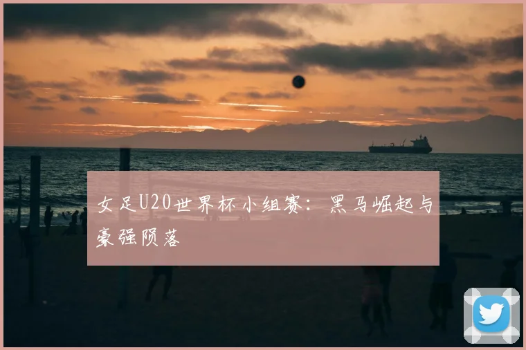 女足U20世界杯小组赛：黑马崛起与豪强陨落