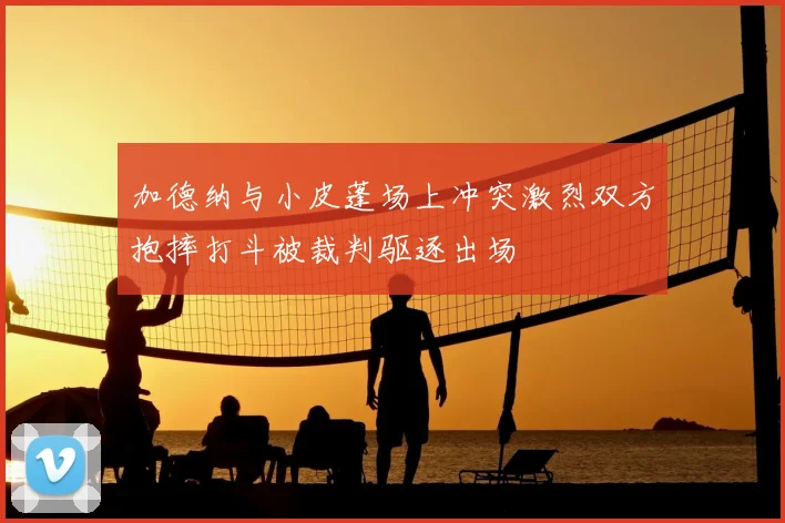 加德纳与小皮蓬场上冲突激烈双方抱摔打斗被裁判驱逐出场