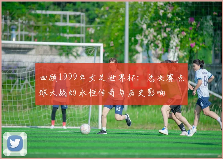 回顾1999年女足世界杯:总决赛点球大战的永恒传奇与历史影响