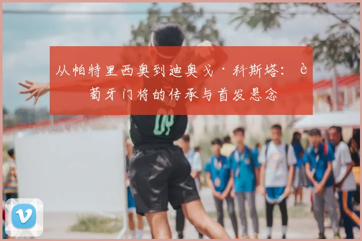 从帕特里西奥到迪奥戈·科斯塔：葡萄牙门将的传承与首发悬念
