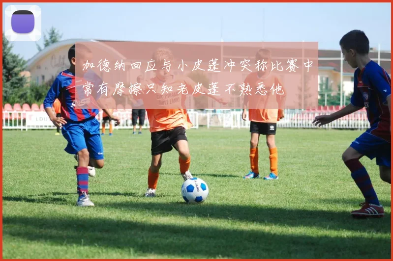 加德纳回应与小皮蓬冲突称比赛中常有摩擦只知老皮蓬不熟悉他