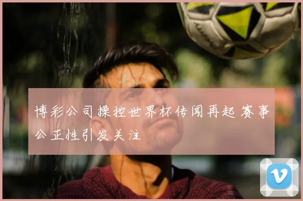 博彩公司操控世界杯传闻再起 赛事公正性引发关注