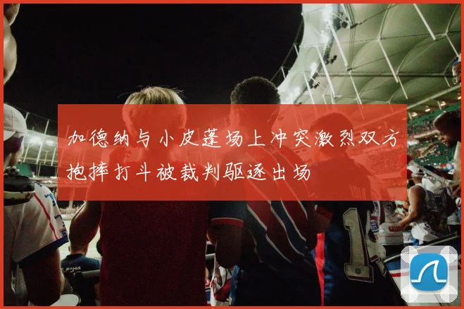 加德纳与小皮蓬场上冲突激烈双方抱摔打斗被裁判驱逐出场