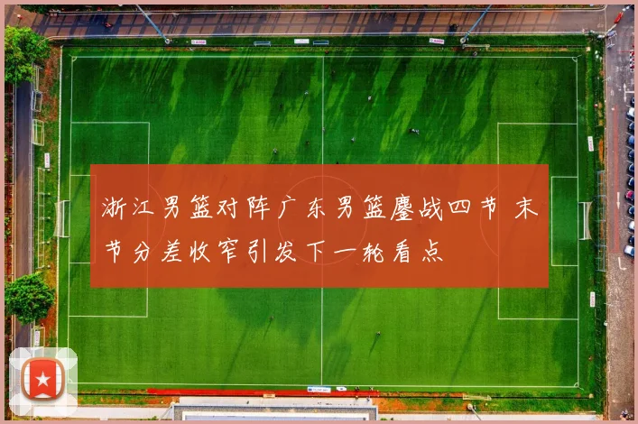 浙江男篮对阵广东男篮鏖战四节 末节分差收窄引发下一轮看点