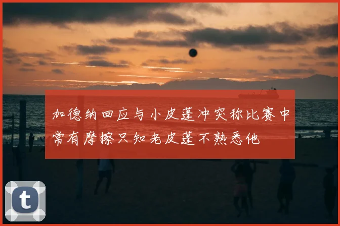 加德纳回应与小皮蓬冲突称比赛中常有摩擦只知老皮蓬不熟悉他