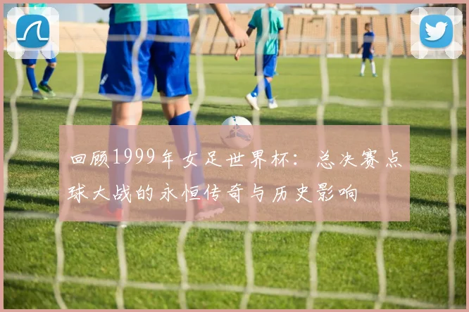 回顾1999年女足世界杯:总决赛点球大战的永恒传奇与历史影响