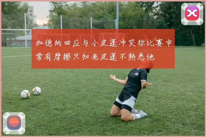 加德纳回应与小皮蓬冲突称比赛中常有摩擦只知老皮蓬不熟悉他