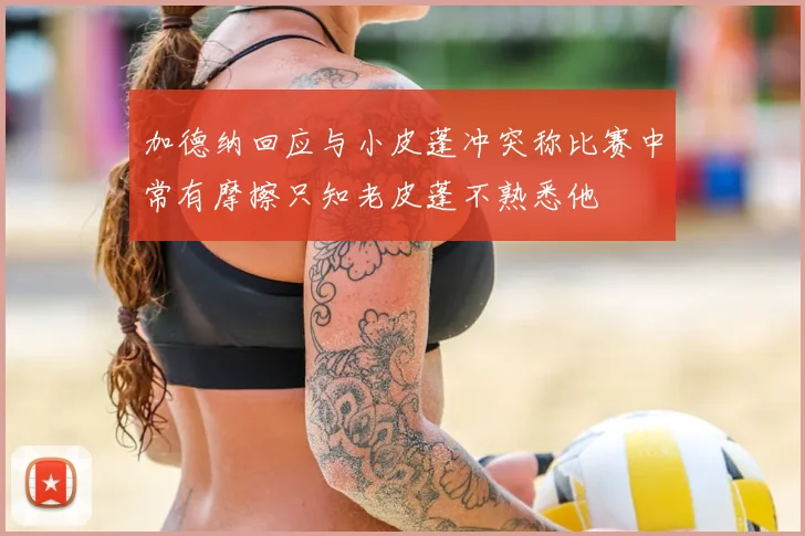 加德纳回应与小皮蓬冲突称比赛中常有摩擦只知老皮蓬不熟悉他