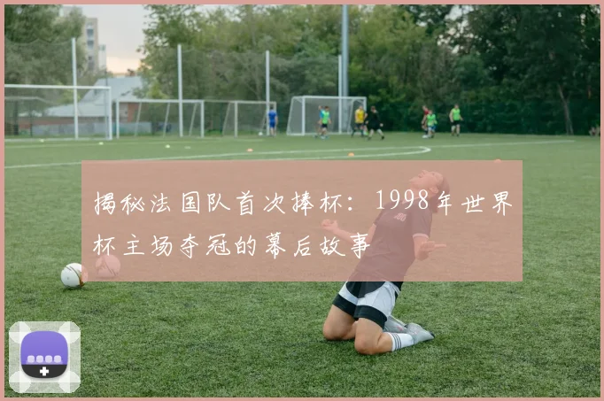 揭秘法国队首次捧杯：1998年世界杯主场夺冠的幕后故事