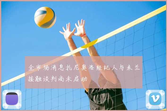 全市场消息扎尼奥洛经纪人与米兰接触谈判尚未启动
