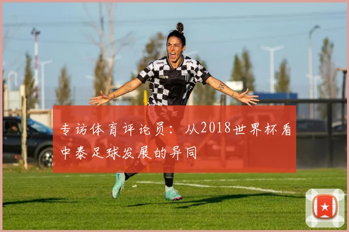 专访体育评论员：从2018世界杯看中泰足球发展的异同