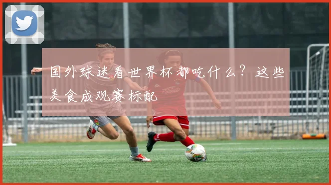 国外球迷看世界杯都吃什么?这些美食成观赛标配