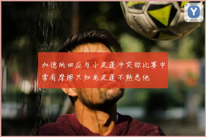 加德纳回应与小皮蓬冲突称比赛中常有摩擦只知老皮蓬不熟悉他