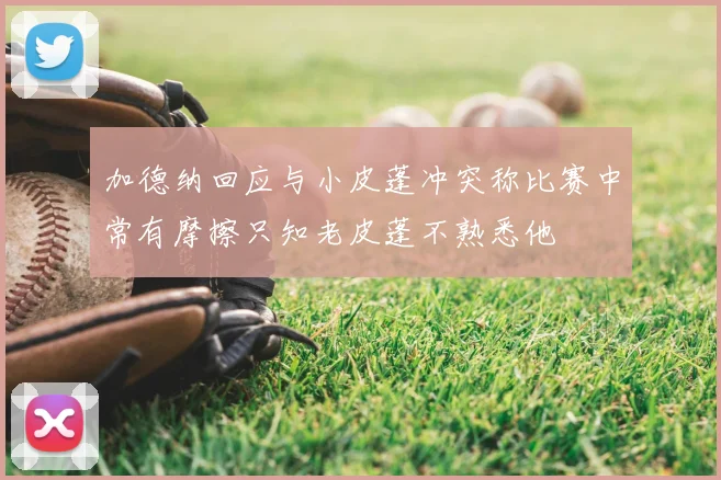 加德纳回应与小皮蓬冲突称比赛中常有摩擦只知老皮蓬不熟悉他