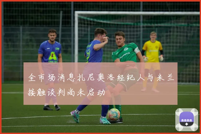 全市场消息扎尼奥洛经纪人与米兰接触谈判尚未启动