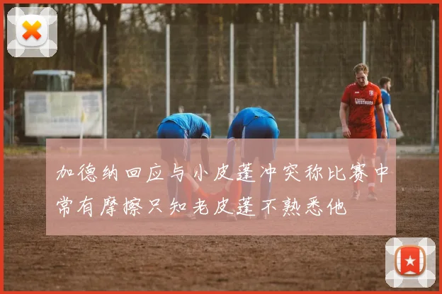 加德纳回应与小皮蓬冲突称比赛中常有摩擦只知老皮蓬不熟悉他