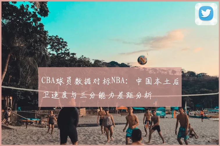 CBA球员数据对标NBA：中国本土后卫速度与三分能力差距分析