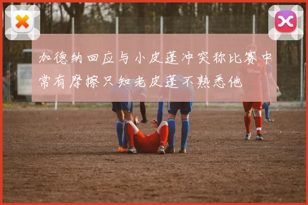 加德纳回应与小皮蓬冲突称比赛中常有摩擦只知老皮蓬不熟悉他