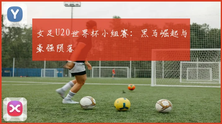 女足U20世界杯小组赛：黑马崛起与豪强陨落
