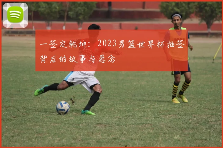 一签定乾坤：2023男篮世界杯抽签背后的故事与悬念