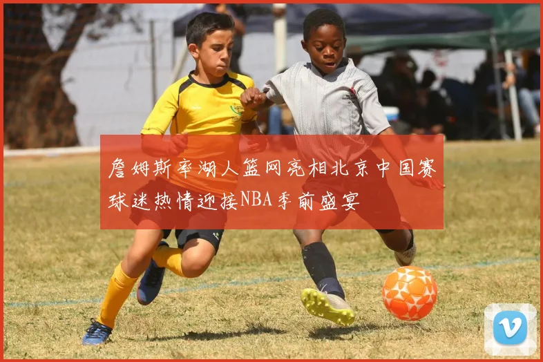 詹姆斯率湖人篮网亮相北京中国赛球迷热情迎接NBA季前盛宴