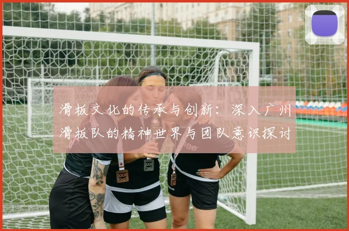 滑板文化的传承与创新：深入广州滑板队的精神世界与团队意识探讨