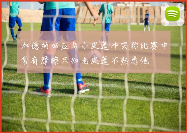 加德纳回应与小皮蓬冲突称比赛中常有摩擦只知老皮蓬不熟悉他