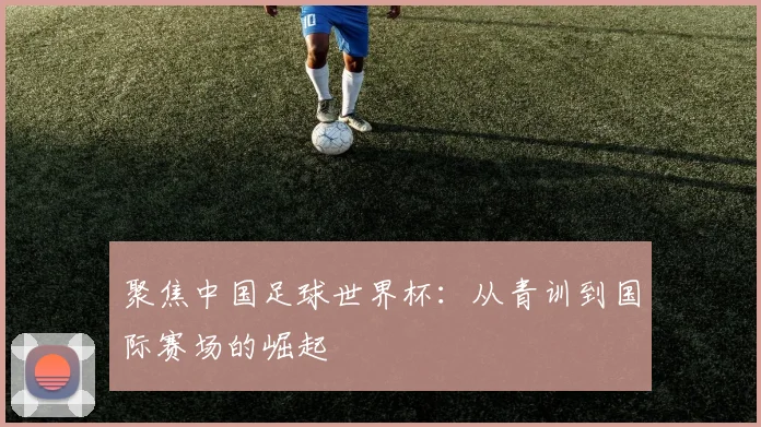 聚焦中国足球世界杯:从青训到国际赛场的崛起
