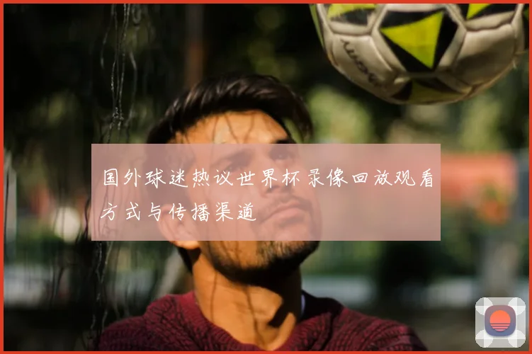 国外球迷热议世界杯录像回放观看方式与传播渠道