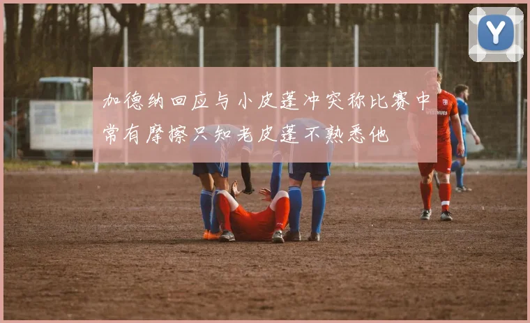 加德纳回应与小皮蓬冲突称比赛中常有摩擦只知老皮蓬不熟悉他