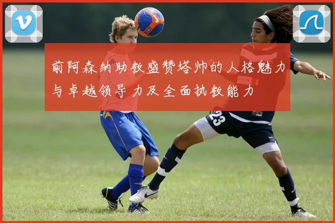 前阿森纳助教盛赞塔帅的人格魅力与卓越领导力及全面执教能力