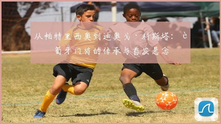 从帕特里西奥到迪奥戈·科斯塔：葡萄牙门将的传承与首发悬念