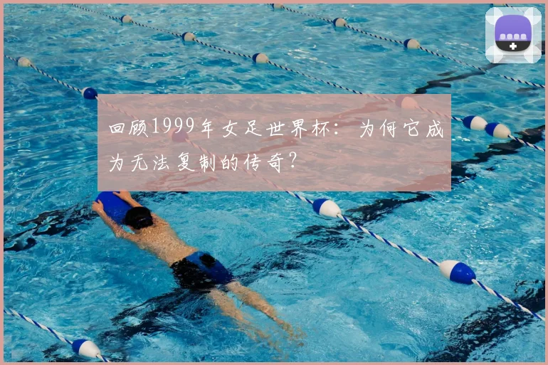 回顾1999年女足世界杯:为何它成为无法复制的传奇?