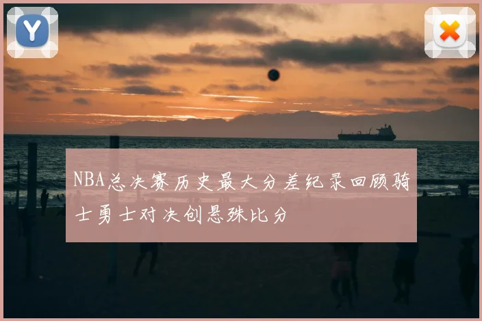 NBA总决赛历史最大分差纪录回顾骑士勇士对决创悬殊比分