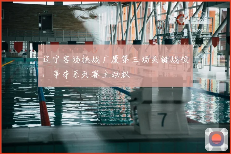 辽宁客场挑战广厦第三场关键战役，争夺系列赛主动权
